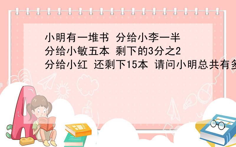 小明有一堆书 分给小李一半 分给小敏五本 剩下的3分之2分给小红 还剩下15本 请问小明总共有多少本书?