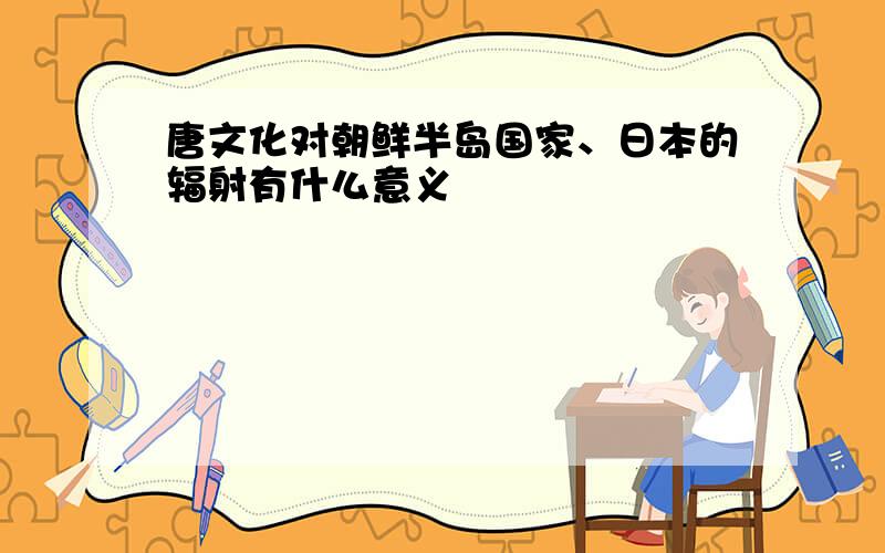 唐文化对朝鲜半岛国家、日本的辐射有什么意义