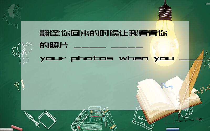 翻译:你回来的时侯让我看看你的照片 ____ ____ your photos when you ___ ____