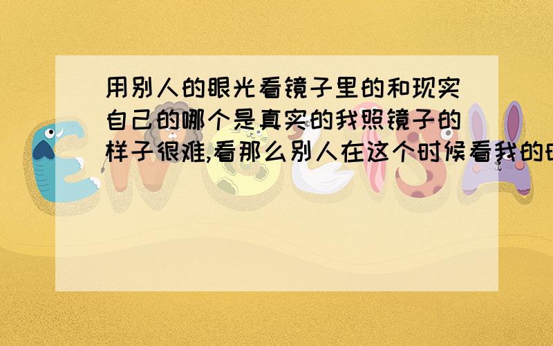 用别人的眼光看镜子里的和现实自己的哪个是真实的我照镜子的样子很难,看那么别人在这个时候看我的时候会不会也一样.