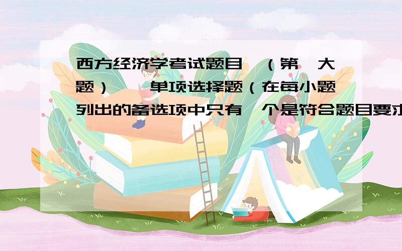 西方经济学考试题目,（第一大题）一、单项选择题（在每小题列出的备选项中只有一个是符合题目要求的,请将其代码填写在题目后的括号内,错选、多选或未选均无分.每题2分,共 1.经济学研