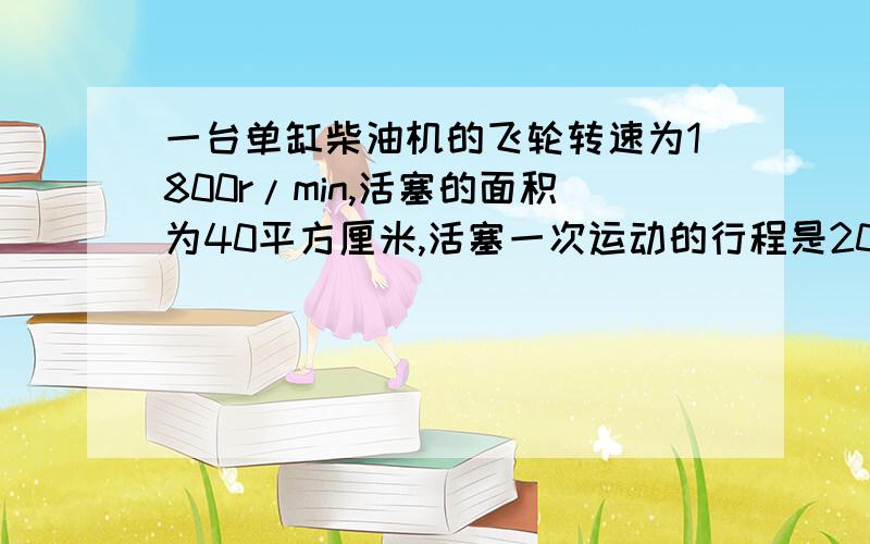 一台单缸柴油机的飞轮转速为1800r/min,活塞的面积为40平方厘米,活塞一次运动的行程是20cm,在做功冲程中,燃气的平均压强是200N／平方厘米,求在一次做功冲程中燃气对活塞所做的功