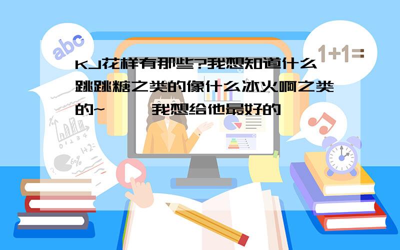 KJ花样有那些?我想知道什么跳跳糖之类的像什么冰火啊之类的~嘻嘻 我想给他最好的