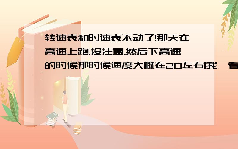 转速表和时速表不动了!那天在高速上跑.没注意.然后下高速的时候那时候速度大概在20左右!我一看时速表!还在120!然后就靠边停车!熄火!然后再看俩表.一个在将近4000转的地方停了.一个在100的