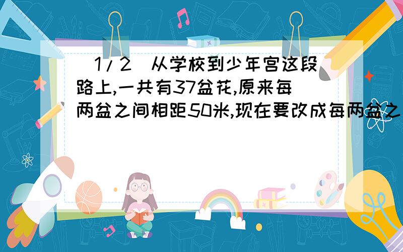 (1/2)从学校到少年宫这段路上,一共有37盆花,原来每两盆之间相距50米,现在要改成每两盆之间相距60米...(1/2)从学校到少年宫这段路上,一共有37盆花,原来每两盆之间相距50米,现在要改成每两盆