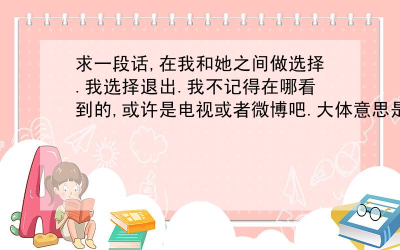 求一段话,在我和她之间做选择.我选择退出.我不记得在哪看到的,或许是电视或者微博吧.大体意思是 如果在我和她之间那么难选择 那么我选择退出 因为我如果真的很重要 那就没有做选择的