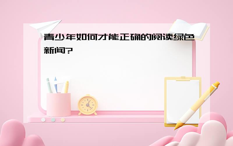 青少年如何才能正确的阅读绿色新闻?