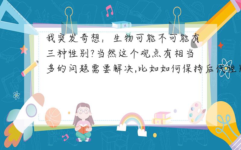 我突发奇想：生物可能不可能有三种性别?当然这个观点有相当多的问题需要解决,比如如何保持后代性别比例稳定.现在雄性哺乳动物性染色体是XY,雌性哺乳动物性染色体是XX,遗传时雄性给的