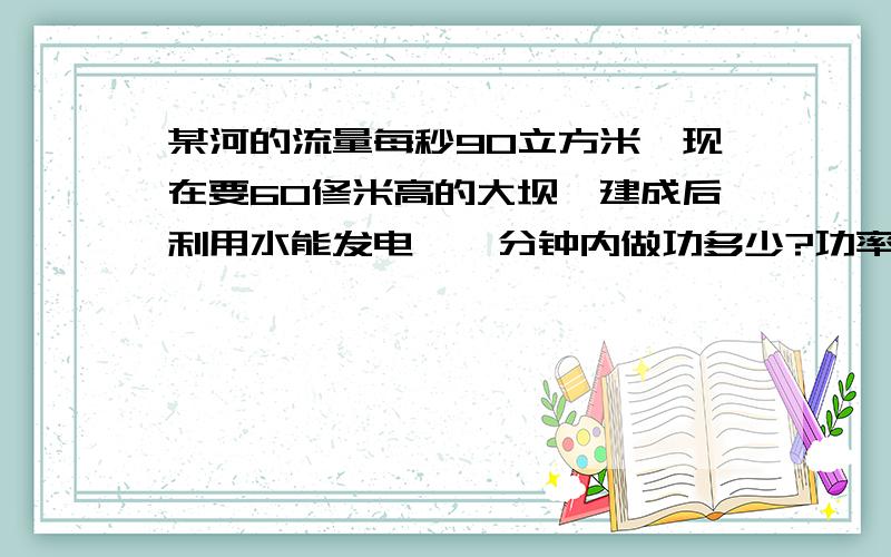 某河的流量每秒90立方米,现在要60修米高的大坝,建成后利用水能发电,一分钟内做功多少?功率多大?