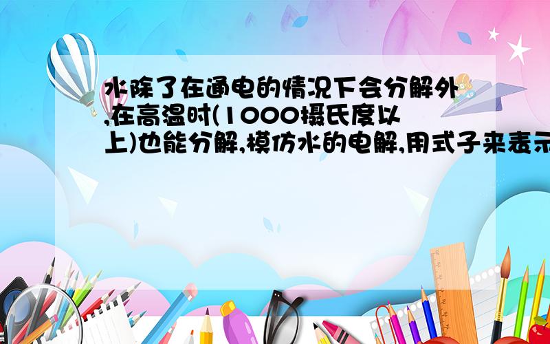 水除了在通电的情况下会分解外,在高温时(1000摄氏度以上)也能分解,模仿水的电解,用式子来表示水在高温下的分解.