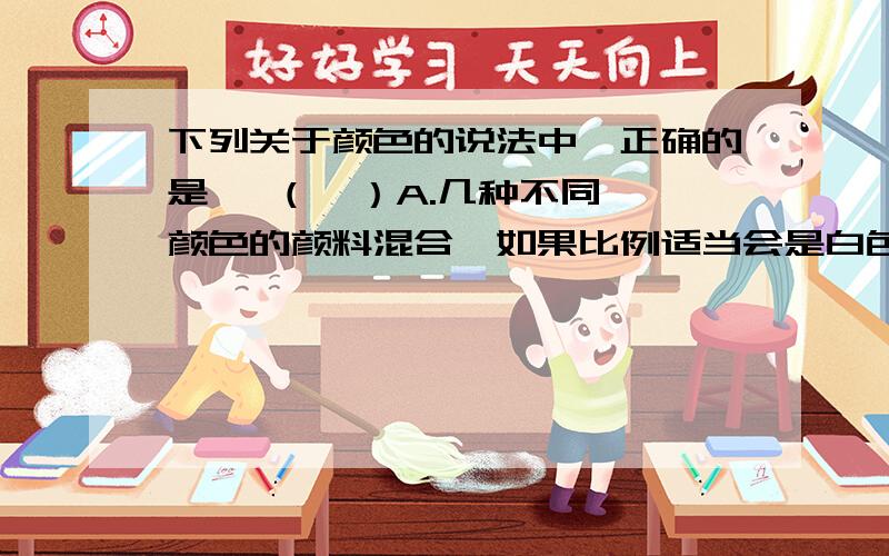 下列关于颜色的说法中,正确的是   （  ）A.几种不同颜色的颜料混合,如果比例适当会是白色的B.几种不同颜色的光混合,如果比例适当会是白色的C.一张白纸,无论用什么光照射,它总是白色的D.