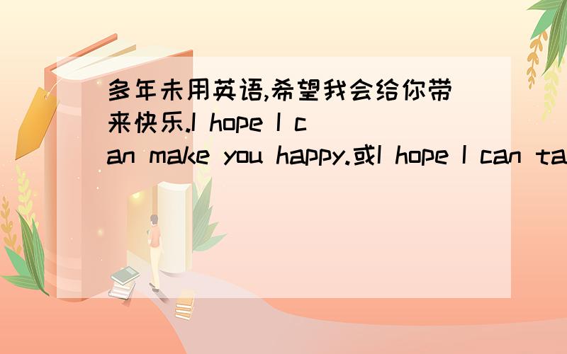 多年未用英语,希望我会给你带来快乐.I hope I can make you happy.或I hope I can take happiness to you.
