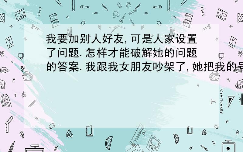 我要加别人好友,可是人家设置了问题.怎样才能破解她的问题的答案.我跟我女朋友吵架了,她把我的号码给拉黑了,我想加她为好友,但是,她设置了一个问题,我老是加不上,怎么才能破解他的问