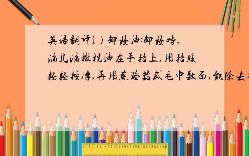 英语翻译1）卸妆油:卸妆时,滴几滴橄榄油在手指上,用指腹轻轻按摩,再用蒸脸器或毛巾敷面,能除去毛孔内肉眼看不见的污垢,增加皮肤的光泽和弹性,滋养肌肤,去除细小皱纹.2）日常护唇：用