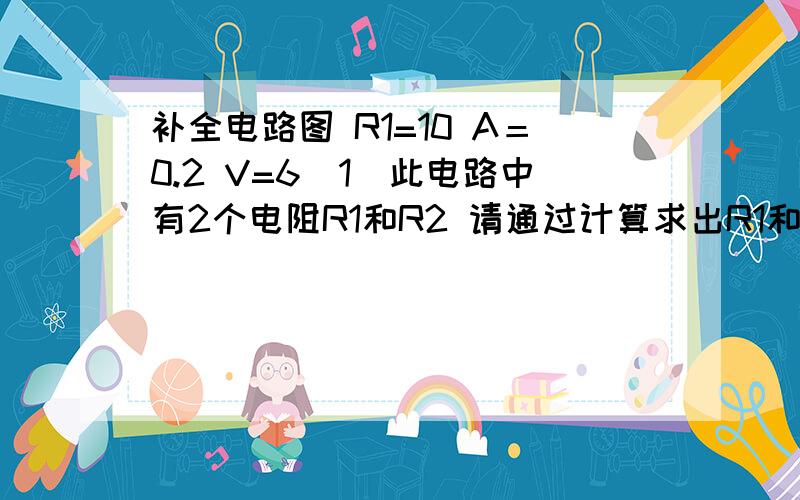 补全电路图 R1=10 A＝0.2 V=6（1）此电路中有2个电阻R1和R2 请通过计算求出R1和R2十串联还是并联 并补全电路图（2）求出R2的阻值（3）求出R2的电压这个是电路图：http://hi.baidu.com/mikhail_%C1%B5/album