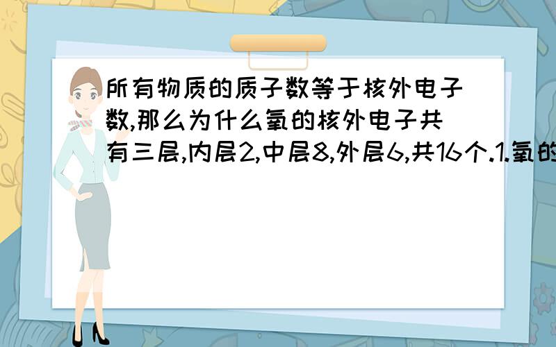 所有物质的质子数等于核外电子数,那么为什么氧的核外电子共有三层,内层2,中层8,外层6,共16个.1.氧的核外电子数为什么会大于质子数呢?如果大于质子数不就是带负电了吗?2.物质的质子数和