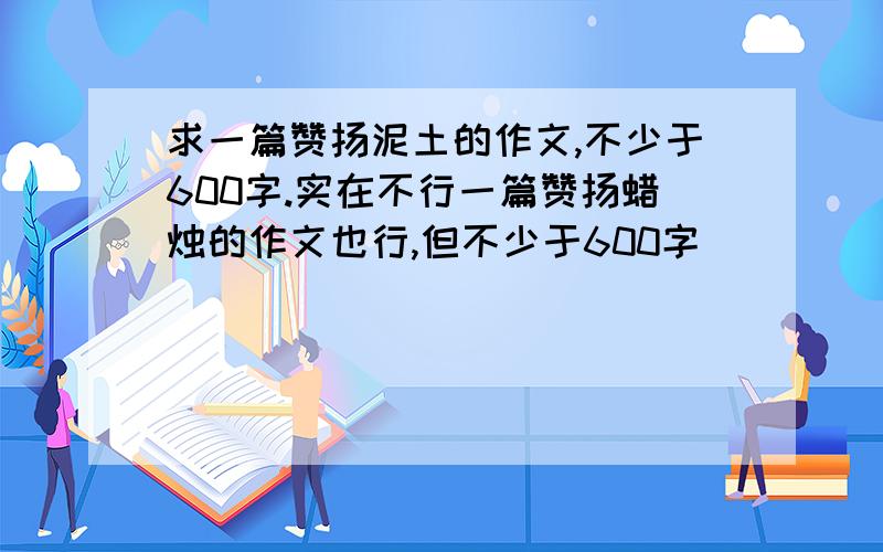 求一篇赞扬泥土的作文,不少于600字.实在不行一篇赞扬蜡烛的作文也行,但不少于600字