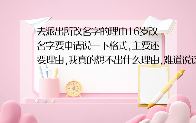 去派出所改名字的理由16岁改名字要申请说一下格式,主要还要理由,我真的想不出什么理由,难道说这个名字不好听?这个名字不吉利?给个好点的理由