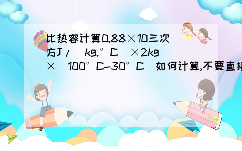 比热容计算0.88×10三次方J/（kg.°C）×2kg×（100°C-30°C）如何计算,不要直接答案,我的基础不好要详细的演算步骤,