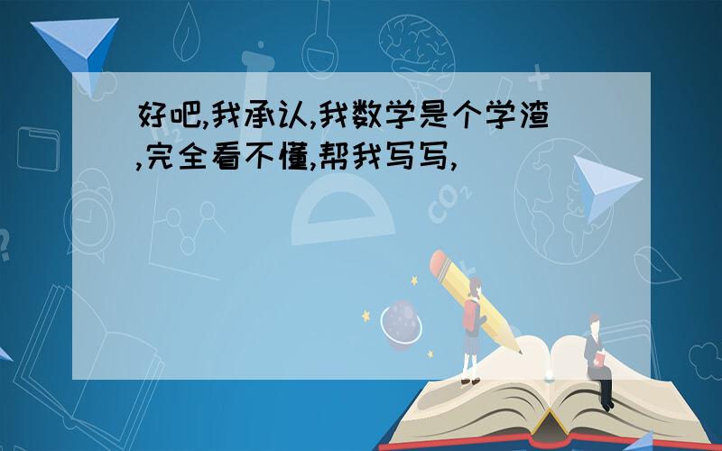 好吧,我承认,我数学是个学渣,完全看不懂,帮我写写,