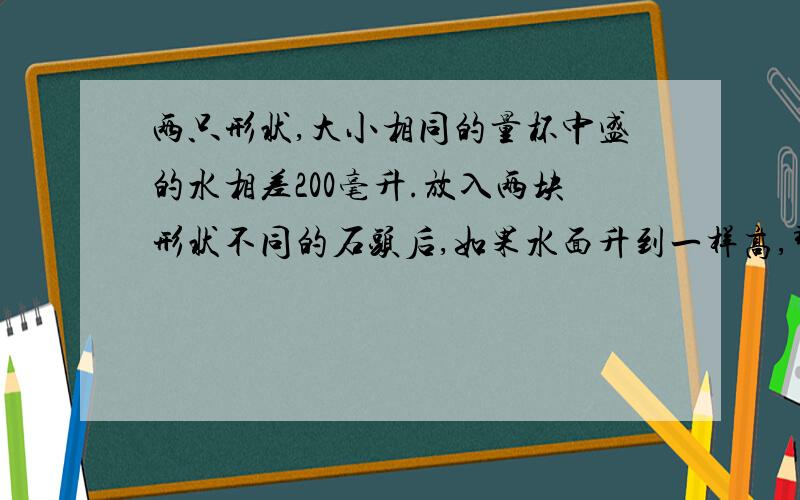 两只形状,大小相同的量杯中盛的水相差200毫升.放入两块形状不同的石头后,如果水面升到一样高,那么这两块石头的体积相差多少立方厘米?