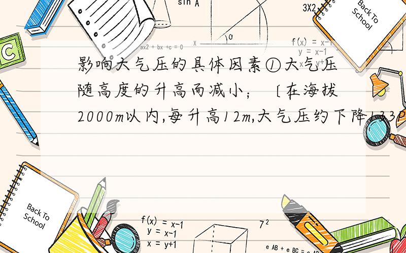 影响大气压的具体因素①大气压随高度的升高而减小；〔在海拔2000m以内,每升高12m,大气压约下降133Pa（1mm水银柱）〕 ②在温度不变的条件下,一定质量的气体,体积减小压强就增大,体积增大压