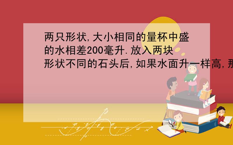 两只形状,大小相同的量杯中盛的水相差200毫升.放入两块形状不同的石头后,如果水面升一样高,那么这两块石头的体积相差多少立方厘米?