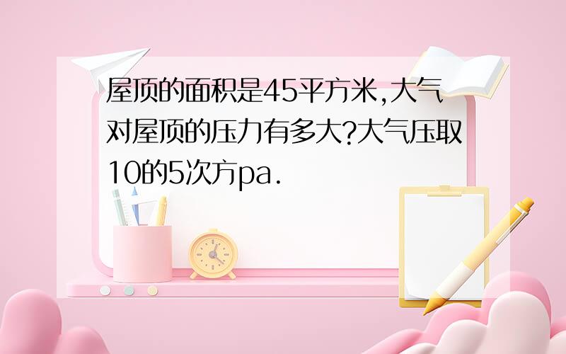 屋顶的面积是45平方米,大气对屋顶的压力有多大?大气压取10的5次方pa.