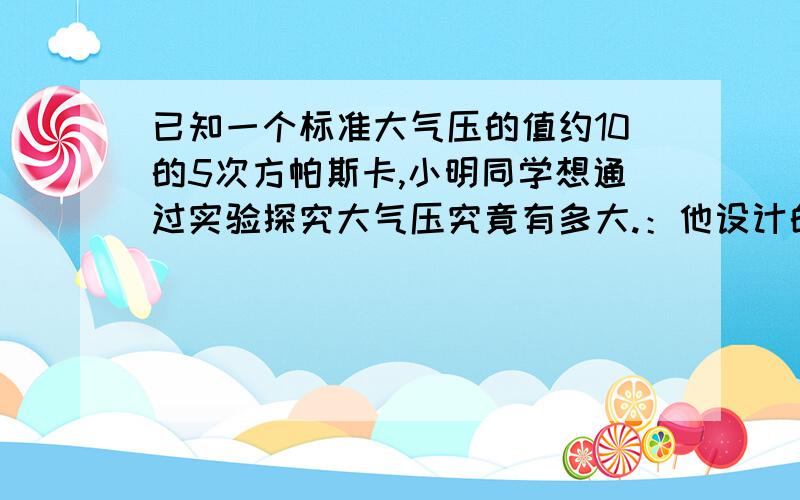 已知一个标准大气压的值约10的5次方帕斯卡,小明同学想通过实验探究大气压究竟有多大.：他设计的实验方案是将蘸水的塑料挂钩吸盘按在光滑水平桌面上,挤出里面的空气,用弹簧测力计测出