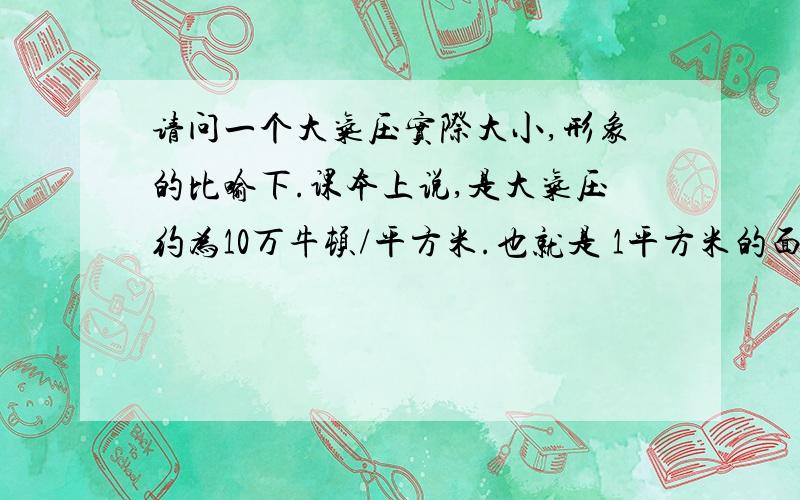 请问一个大气压实际大小,形象的比喻下.课本上说,是大气压约为10万牛顿/平方米.也就是 1平方米的面积上站着10万个牛顿先生的重量.假设牛顿先生还活着,体重70千克,10万个牛顿先生体重有7000