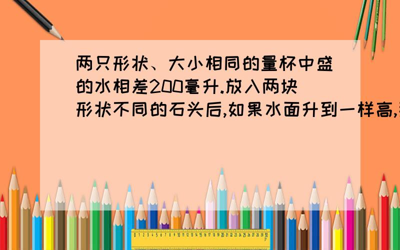 两只形状、大小相同的量杯中盛的水相差200毫升.放入两块形状不同的石头后,如果水面升到一样高,那么这两块石头的体积相差多少立方厘米?