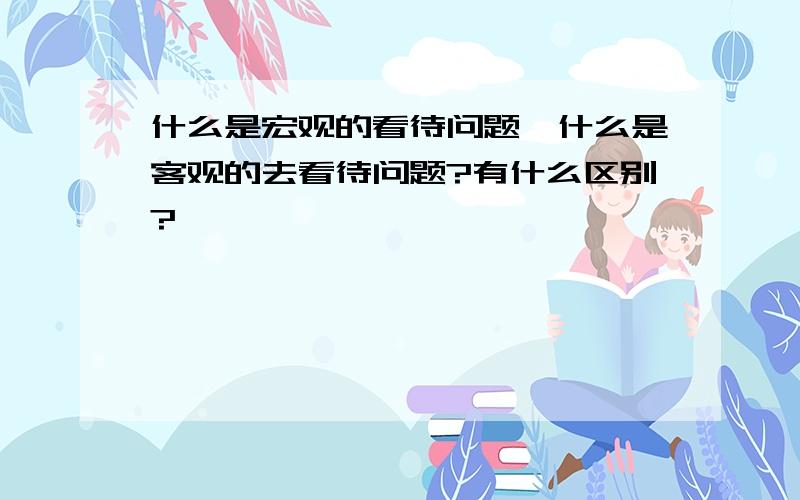 什么是宏观的看待问题,什么是客观的去看待问题?有什么区别?