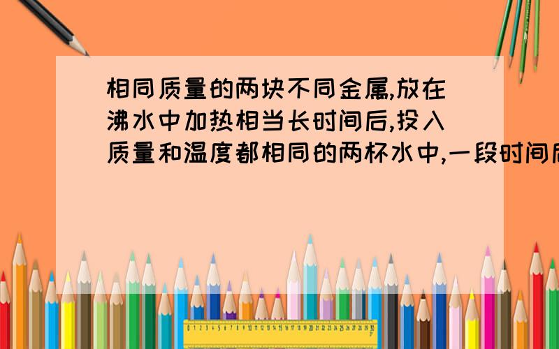 相同质量的两块不同金属,放在沸水中加热相当长时间后,投入质量和温度都相同的两杯水中,一段时间后：（ ）A.投入比热容大的金属的那杯水温度高B.投入比热容小的金属的那杯水温度高C.两