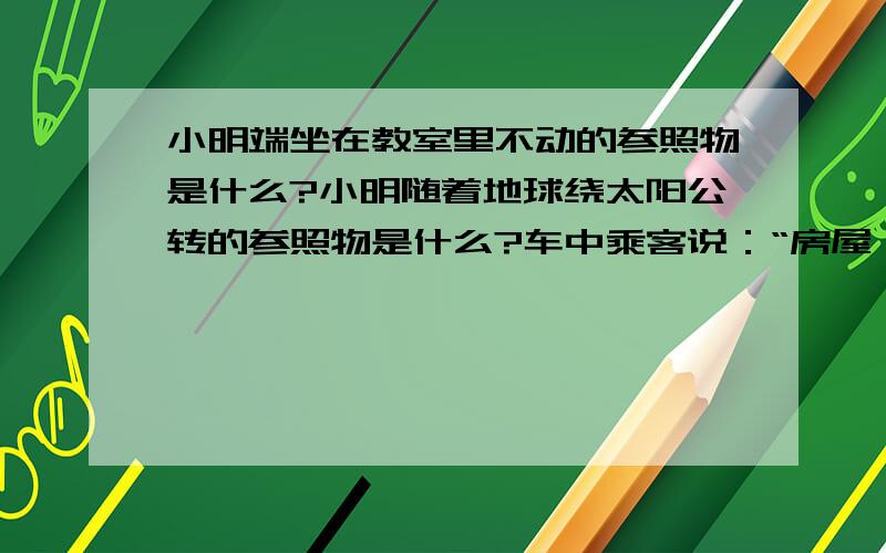 小明端坐在教室里不动的参照物是什么?小明随着地球绕太阳公转的参照物是什么?车中乘客说：“房屋、树木在后退.”的参照物是什么?地球同步卫星静止在高空中的参照物是什么?