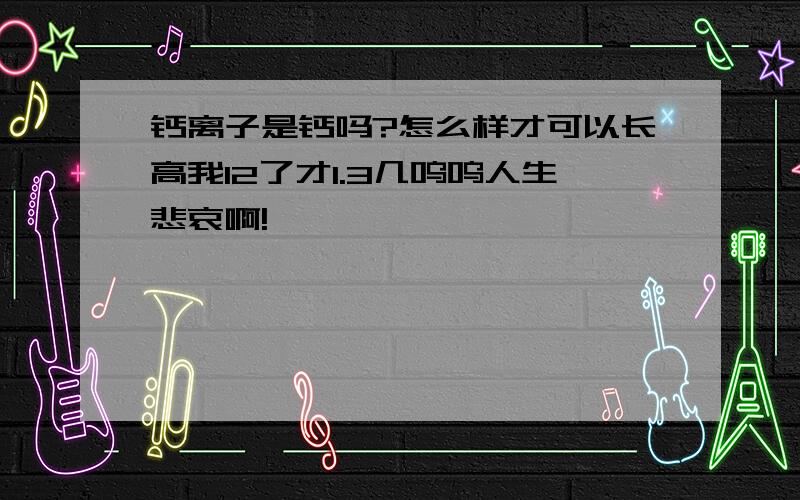 钙离子是钙吗?怎么样才可以长高我12了才1.3几呜呜人生悲哀啊!