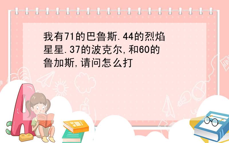 我有71的巴鲁斯.44的烈焰星星.37的波克尔,和60的鲁加斯,请问怎么打