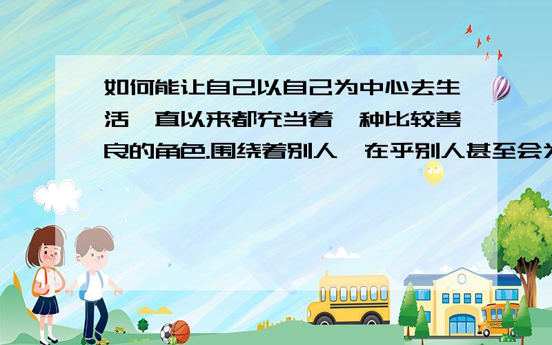 如何能让自己以自己为中心去生活一直以来都充当着一种比较善良的角色.围绕着别人、在乎别人甚至会为了别人去改变自己,别人拜托的事情不知道该怎么拒绝.从来无法自己一个人呆着会不