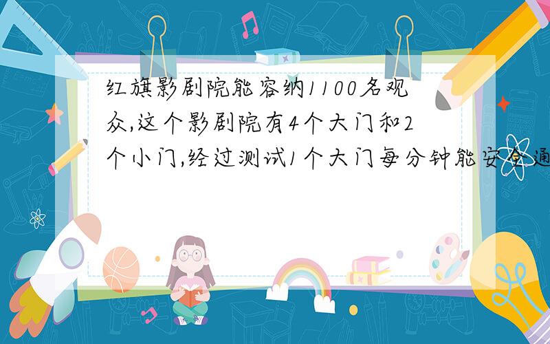 红旗影剧院能容纳1100名观众,这个影剧院有4个大门和2个小门,经过测试1个大门每分钟能安全通过100人,一个小门每分钟能安全通过50人,在紧急情况下,由于拥挤,大小门通过的速度各下降20％,如