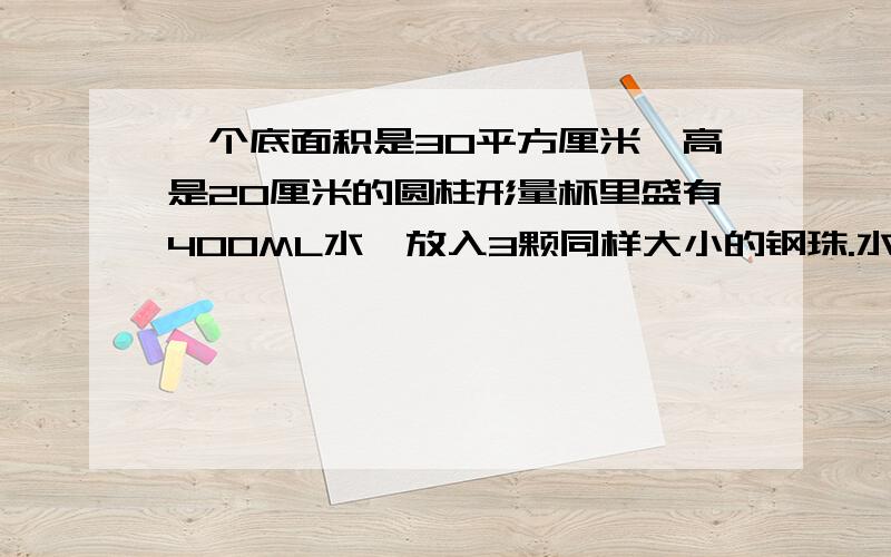 一个底面积是30平方厘米,高是20厘米的圆柱形量杯里盛有400ML水,放入3颗同样大小的钢珠.水面上升4厘米.一个底面积是30平方厘米,高是20厘米的圆柱形量杯里盛有400ML水,放入3颗同样大小的钢珠