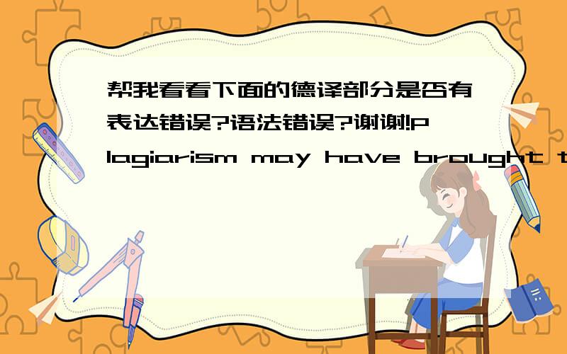 帮我看看下面的德译部分是否有表达错误?语法错误?谢谢!Plagiarism may have brought them something they need for the moment, but they are always in a fear that someday their plagiarism may be disclosed, and then their career may be