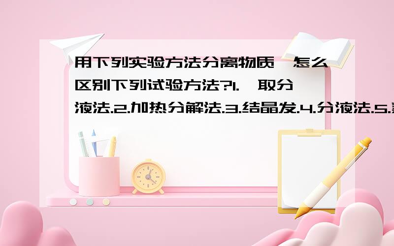 用下列实验方法分离物质,怎么区别下列试验方法?1.萃取分液法.2.加热分解法.3.结晶发.4.分液法.5.蒸馏法.6.过滤法.什么样的物质进行分离用到上述什么样的方法?如何区分呢?谢谢啦0.0