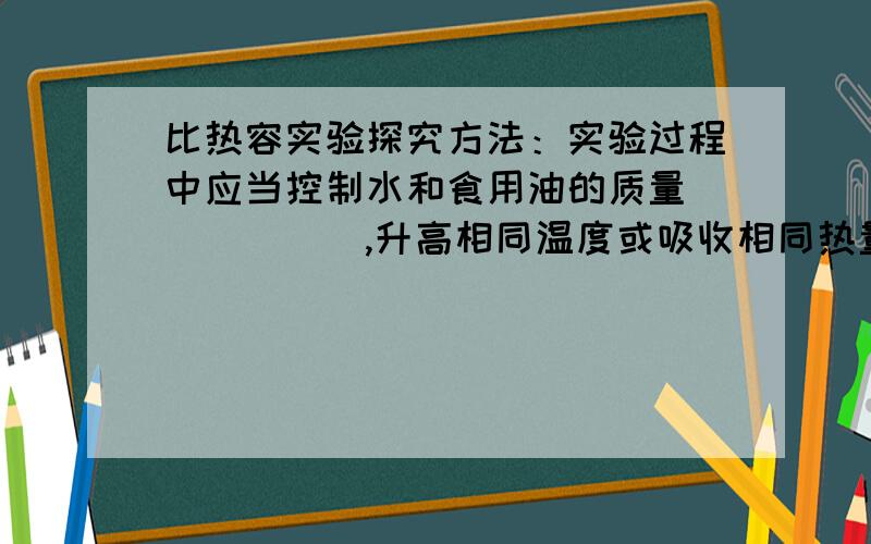 比热容实验探究方法：实验过程中应当控制水和食用油的质量______,升高相同温度或吸收相同热量（即加热相同时间）,这种研究问题的方法为_______.得出结论：1.质量相等的水和食用油,升高相