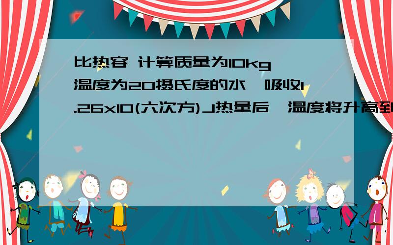 比热容 计算质量为10kg、温度为20摄氏度的水,吸收1.26x10(六次方)J热量后,温度将升高到多少度?