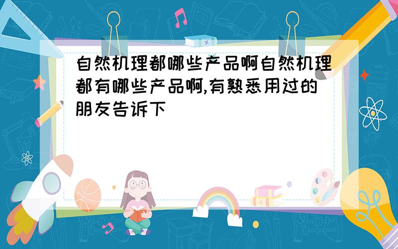 自然机理都哪些产品啊自然机理都有哪些产品啊,有熟悉用过的朋友告诉下