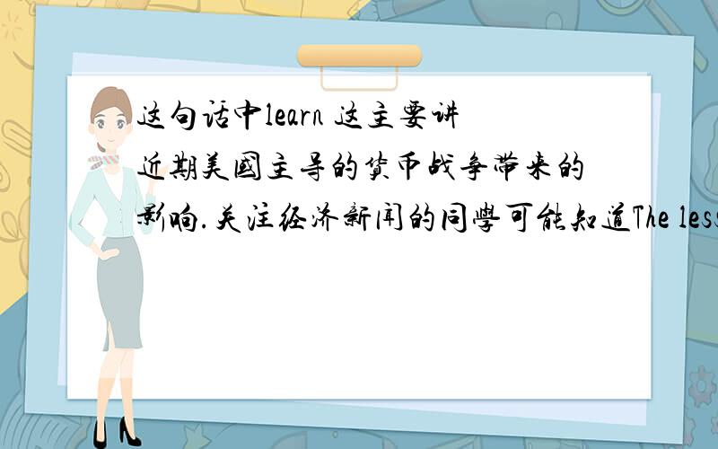 这句话中learn 这主要讲近期美国主导的货币战争带来的影响.关注经济新闻的同学可能知道The lesson learned back in the 