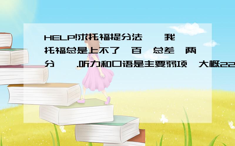 HELP!求托福提分法……我托福总是上不了一百,总差一两分…….听力和口语是主要弱项,大概22分左右,写作也一般24、25.怎么样才能有所提高?我需要做什么呢?