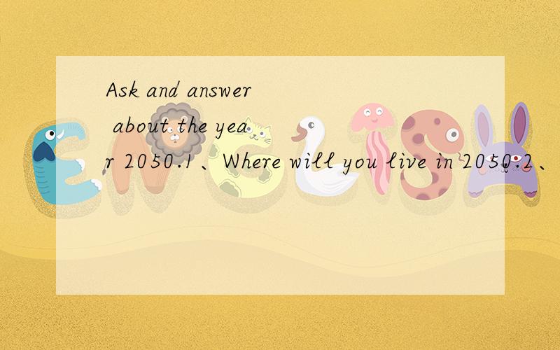 Ask and answer about the year 2050.1、Where will you live in 2050.2、Who will you live with in 2050.3、Where will you work in 2050.4、What jod will do in 2050.5、How will you go to work in 2050.6、How will you talk to your friends in 2050?7、W