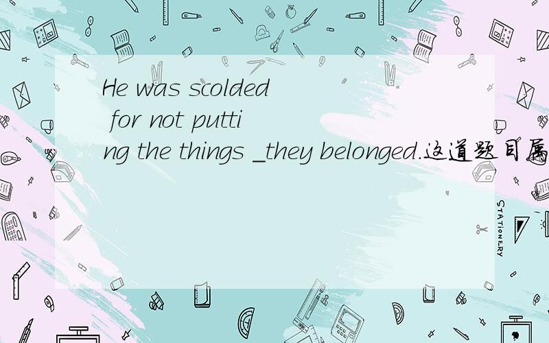 He was scolded for not putting the things _they belonged．这道题目属于状语从句,A．which B．what C．that D．where 答案应该是哪个,为什么?