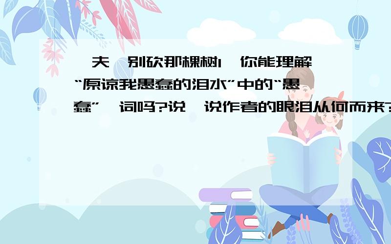 樵夫,别砍那棵树1、你能理解“原谅我愚蠢的泪水”中的“愚蠢”一词吗?说一说作者的眼泪从何而来?2、用自己的话说说你对“老橡树”象征意义的理解