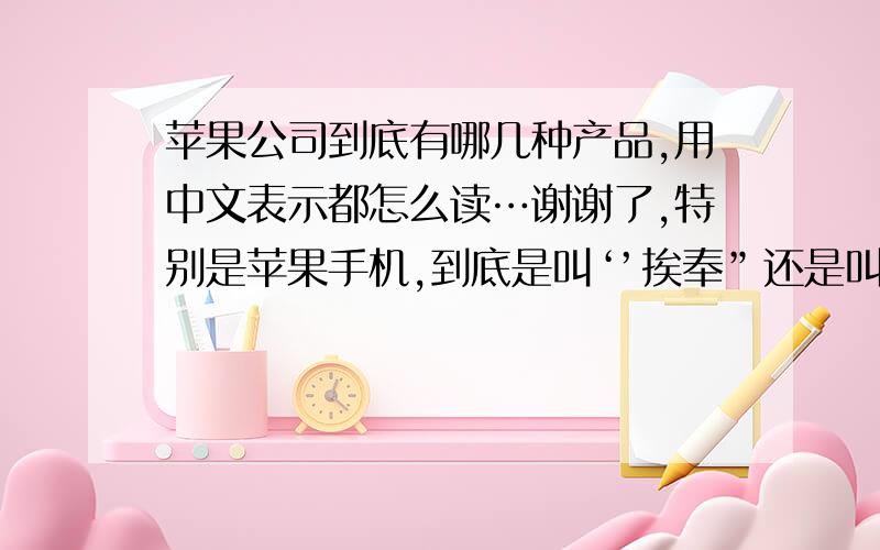 苹果公司到底有哪几种产品,用中文表示都怎么读…谢谢了,特别是苹果手机,到底是叫‘’挨奉”还是叫“挨破”很多装B的都乱叫,我个人认为叫挨奉!